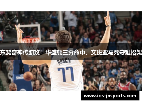 东契奇神传助攻！华盛顿三分命中，文班亚马死守难招架