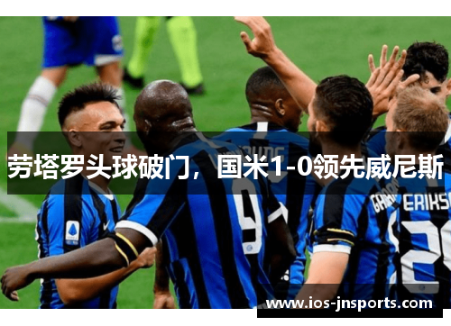 劳塔罗头球破门，国米1-0领先威尼斯